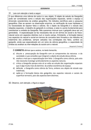 SSA – 1ª FASE

GEOGRAFIA

31. Leia com atenção o texto a seguir:
O que diferencia uma ciência de outra é o seu objeto. O objeto de estudo da Geografia
pode ser considerado como o estudo das organizações espaciais, sendo o espaço a
dimensão característica da análise geográfica. Há métodos científicos para a pesquisa
geográfica. Eles se apoiam na observação empírica, na verificação de suas hipóteses e
na necessidade de separar fatos e valores. Se o objeto da Geografia é o estudo das
relações espaciais, o trabalho do geógrafo é a síntese, e esta é o ponto fundamental para
caracterizar a unidade da Geografia. Não queremos insinuar que o geógrafo deva ser um
generalista. A especialização se faz necessária não só em termos do social e do físiconatural como em aspectos distintos num e noutro campo. Entretanto, a formação básica
nos aspectos do natural e social em termos de conceitos bem firmados e de métodos de
tratamento dos problemas, sempre calcados nas correlações dos fatos, confere ao
geógrafo, ainda que especializado em um ramo da ciência geográfica, a capacidade de
síntese ao analisar as inter-relações do social com o natural.
Margarida M. Penteado

É CORRETO afirmar que a autora, no texto transcrito,

a) discute  a    preocupação  da  Geografia  com  os  componentes  da  natureza    e  da 
sociedade e suas conexões que integram o objeto de estudo dessa ciência. 
b) analisa o mal que a especialização tem feito  à Geografia como ciência, pois esta 
não necessita investigar profundamente os aspectos naturais. 
c) critica a Geografia porque esta só se volta ao estudo das organizações espaciais 
que é algo muito mais do domínio  da análise econômica do espaço. 
d) defende    a  Geografia como  ciência  da  Terra,  embora  seu  objeto de  estudo  seja 
indefinido. 
e) opõe‐se  à  formação  básica  dos  geógrafos  nos  aspectos  naturais  e  sociais  da 
superfície terrestre, pois são aspectos bem distintos. 
32. Observe, com atenção, a figura a seguir:

2º DIA 	

20 

 