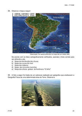 SSA – 1ª FASE

34. Observe o mapa a seguir:

Observação: Os valores atribuídos no mapa são em milibar (Mb)

De acordo com os fatos cartograficamente verificados, assinale o título correto para
ser atribuído a ele.

a)
b)
c)
d)

Mapa da distribuição das chuvas 
Mapa das curvas de nível 
Mapa das isóbaras 
Mapa  das correntes marinhas 
e) Mapa dos efeitos  globais  do fenômeno “El Niño”
35. A foto a seguir foi tirada de um sobrevoo realizado por geógrafos que analisavam a
Geografia Física de uma determinada área da Terra. Observe-a.

2º DIA 	

22 

 