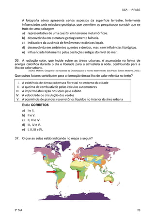 SSA – 1ª FASE

A fotografia aérea apresenta certos aspectos da superfície terrestre, fortemente
influenciados pela estrutura geológica, que permitem ao pesquisador concluir que se
trata de uma paisagem

a)
b)
c)
d)

representativa de uma cuesta  em terrenos metamórficos. 
desenvolvida em estrutura geologicamente falhada. 
indicadora da ausência de fenômenos tectônicos locais. 
desenvolvida em ambientes quentes e úmidos, mas  sem influências litológicas. 
e) influenciada fortemente pelas oscilações antigas do nível do mar.

36. A radiação solar, que incide sobre as áreas urbanas, é acumulada na forma de
energia calorífica durante o dia e liberada para a atmosfera à noite, contribuindo para a
ilha de calor urbano.
(ADAS, Melhem. Geografia - os impasses da Globalização e o mundo desenvolvido. São Paulo: Editora Moderna, 2002.)

Que outros fatores contribuem para a formação dessa ilha de calor referida no texto?

I.
II.
III.
IV.
V.

A existência de densa cobertura florestal no entorno da cidade 
A queima de combustíveis pelos veículos automotores 
A impermeabilização dos solos pelo asfalto 
A velocidade de circulação dos ventos 
A ocorrência de grandes reservatórios líquidos no interior da área urbana 
Estão CORRETOS

a)
b)
c)
d)
e)

I e II. 
II e V. 
II, III e IV. 
III, IV e V. 
I, II, III e IV.

37. O que as setas estão indicando no mapa a seguir?

2º DIA 	

23 

 