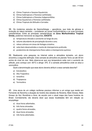 SSA – 1ª FASE

a)
b)
c)
d)
e)

Climas Tropicais e Savanas Equatoriais 
Climas Subtropicais e Florestas Latifoliadas 
Climas Subtropicais e Florestas Subperenifólias 
Climas Equatoriais e Florestas Latifoliadas 
Climas Tropicais de Altitude e Cerrados 

38. Os modernos estudos de Geomorfologia – geociência, que trata da gênese e
evolução do relevo terrestre – consideram as zonas morfoclimáticas e as suas principais
características. Entre as principais características da Zona Morfoclimática Tropical
Úmida, podemos mencionar as seguintes, EXCETO

a)
b)
c)
d)
e)

temperatura elevada e constante ao longo do ano. 
volume abundante de precipitação durante o ano. 
relevo colinoso em áreas de litologia cristalina. 
solos bem desenvolvidos e manto de intemperismo profundo. 
predomínio do intemperismo físico sobre o intemperismo químico.

39. Realizando uma pesquisa na Internet sobre a atmosfera terrestre, um aluno
encontrou a seguinte definição: Esta camada da atmosfera do planeta Terra vai até 50 km
acima do nível do mar. Nela observa-se que sua temperatura sobe com o aumento da
altitude, pois começa com -60°C e atinge -5ºC. É a camada atmosférica onde se situa a
ozonosfera.
Qual a denominação que esse aluno deveria atribuir a essa camada descrita?

a)
b)
c)
d)

Estratosfera 
Alta Troposfera 
Ionosfera 
Tropopausa 
e) Termosfera
 

40. Uma aluna de um colégio recifense precisou informar a um amigo que reside em
Fernando de Noronha a situação do horário dos estados de Roraima, Mato Grosso, Mato
Grosso do Sul, Rondônia e Acre, de acordo com o atual mapa dos fusos horários do
Brasil. Corretamente, ela deveria dizer que essas localidades têm em relação ao
arquipélago

a)
b)
c)
d)
e)

duas horas adiantadas. 
três horas atrasadas. 
quatro horas atrasadas. 
duas horas atrasadas. 
três horas adiantadas. 

 

2º DIA 	

24 

 