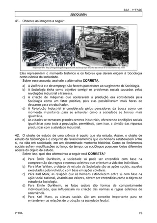 SSA – 1ª FASE

SOCIOLOGIA

41. Observe as imagens a seguir:

Disponível em: http://blogdoseagal.blogspot.com.br/2010/10/o‐triunfo‐da‐ciencia‐e‐o‐nascimento‐da.html 

 

Elas representam o momento histórico e os fatores que deram origem à Sociologia
como ciência da sociedade.
Sobre esse assunto, assinale a alternativa CORRETA.

a) A violência e o desemprego são fatores posteriores ao surgimento da Sociologia. 
b) A  Sociologia  tinha  como  objetivo  corrigir  os  problemas  sociais  causados  pelas 
revoluções industrial e francesa. 
c) A  criação  de  máquinas  que  aceleravam  a  produção  era  considerada  pela 
Sociologia  como  um  fator  positivo,  pois  elas  possibilitavam  mais  horas  de 
descanso para o trabalhador. 
d) A  Revolução  Industrial  é  considerada  pelos  pensadores  da  época  como  um 
momento  importante  para  se  entender  como  a  sociedade  se  tornou  mais 
igualitária. 
e) As cidades se tornaram grandes centros industriais, oferecendo condições sociais 
igualitárias  para  toda  a  população,  permitindo,  com  isso,  a  divisão  das  riquezas 
produzidas com a atividade industrial. 
42. O objeto de estudo de uma ciência é aquilo que ela estuda. Assim, o objeto de
estudo da Sociologia é o conjunto de relacionamentos que os homens estabelecem entre
si, na vida em sociedade, em um determinado momento histórico. Como os fenômenos
sociais sofrem modificações ao longo do tempo, os sociólogos possuem ideias diferentes
acerca do objeto de estudo. 
Sobre isso, qual das alternativas a seguir está CORRETA? 

a) Para  Émile  Durkheim,  a  sociedade  só  pode  ser  entendida  com  base  na 
compreensão das regras e normas coletivas que orientam a vida dos indivíduos. 
b) Para Max Weber, o objeto de estudo da Sociologia são as ações sociais, aquelas 
executadas pelo indivíduo com base em ações coletivas. 
c) Para  Karl  Marx,  as  relações  que  os  homens  estabelecem  entre  si,  com  base  na 
ação social racional, visando aos valores, devem ser entendidas como o objeto de 
estudo da Sociologia. 
d) Para  Émile  Durkheim,  os  fatos  sociais  são  formas  de  comportamento 
individualizado,  que  influenciam  na  criação  das  normas  e  regras  coletivas  de 
convivência. 
e) Para  Karl  Marx,  as  classes  sociais  são  um  conceito  importante  para  se 
entenderem as relações de produção na sociedade feudal. 

2º DIA 	

25 

 