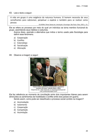 SSA – 1ª FASE

43. Leia o texto a seguir:
A  vida  em  grupo  é  uma  exigência  da  natureza  humana.  O  homem  necessita  de  seus 
semelhantes  para  sobreviver,  perpetuar  a  espécie  e  também  para  se  realizar  como 
pessoa.    
 
 
 
 OLIVEIRA, Pérsio Santos de. Introdução à Sociologia. São Paulo: Ática, 2003, p. 24. 
Ele se refere ao processo por meio do qual um indivíduo se torna membro funcional do
grupo, assimilando seus hábitos e costumes.
Acerca disso, assinale a alternativa que indica o termo usado pela Sociologia para
definir esse fenômeno.

a)
b)
c)
d)
e)

Cooperação 
Conflito 
Estereótipo 
Socialização 
Alienação 

 
44. Observe a imagem a seguir:

Yasser Arafat (palestino) cumprimenta o primeirro
ministro de Israel, Yatzhak Rabin (1993)
Disponível em: <http://www.bbc.co.uk/portuguese/especial/
1048_arafatvideo/page3.shtml

Ela faz referência ao momento de conciliação entre dois importantes líderes para serem
diminuídos os sentimentos de hostilidade e conflito entre dois países em guerra.
Sendo assim, como pode ser classificado o processo social contido na imagem?

a)
b)
c)
d)
e)

2º DIA 	

Acomodação 
Isolamento 
Cooperação 
Competição 
Assimilação 

26 

 