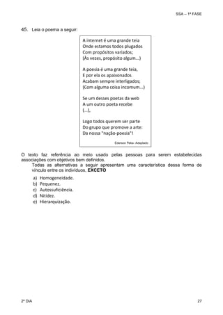 SSA – 1ª FASE

45. Leia o poema a seguir:
A internet é uma grande teia
Onde estamos todos plugados 
Com propósitos variados; 
(Às vezes, propósito algum...) 
A poesia é uma grande teia, 
E por ela os apaixonados 
Acabam sempre interligados; 
(Com alguma coisa incomum...) 
Se um desses poetas da web 
A um outro poeta recebe 
(...), 
Logo todos querem ser parte 
Do grupo que promove a arte: 
Da nossa "nação‐poesia"! 
Ederson Peka- Adaptado

O texto faz referência ao meio usado pelas pessoas para serem estabelecidas
associações com objetivos bem definidos.
Todas as alternativas a seguir apresentam uma característica dessa forma de
vínculo entre os indivíduos, EXCETO

a)
b)
c)
d)
e)

2º DIA 	

Homogeneidade. 
Pequenez. 
Autossuficiência. 
Nitidez. 
Hierarquização. 

27 

 