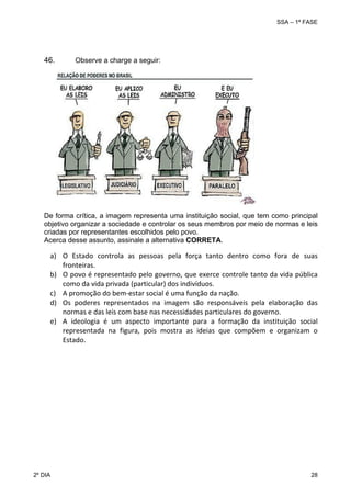 SSA – 1ª FASE

46.

Observe a charge a seguir:

 
 
 
 
 
 
 
 
 
 
 

 

De forma crítica, a imagem representa uma instituição social, que tem como principal
objetivo organizar a sociedade e controlar os seus membros por meio de normas e leis
criadas por representantes escolhidos pelo povo.
Acerca desse assunto, assinale a alternativa CORRETA.

a) O  Estado  controla  as  pessoas  pela  força  tanto  dentro  como  fora  de  suas 
fronteiras. 
b) O povo é representado pelo governo, que exerce controle tanto da vida pública 
como da vida privada (particular) dos indivíduos. 
c) A promoção do bem‐estar social é uma função da nação. 
d) Os  poderes  representados  na  imagem  são  responsáveis  pela  elaboração  das 
normas e das leis com base nas necessidades particulares do governo. 
e) A  ideologia  é  um  aspecto  importante  para  a  formação  da  instituição  social 
representada  na  figura,  pois  mostra  as  ideias  que  compõem  e  organizam  o 
Estado. 

 
 

2º DIA 	

28 

 