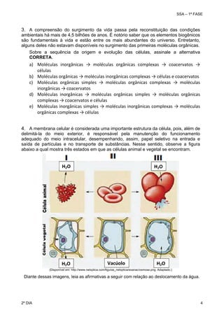 SSA – 1ª FASE

3. A compreensão do surgimento da vida passa pela reconstituição das condições
ambientais há mais de 4,5 bilhões de anos. É notório saber que os elementos biogênicos
são fundamentais à vida e estão entre os mais abundantes do universo. Entretanto,
alguns deles não estavam disponíveis no surgimento das primeiras moléculas orgânicas.
Sobre a sequência da origem e evolução das células, assinale a alternativa
CORRETA.

a) Moléculas  inorgânicas  →  moléculas  orgânicas  complexas  →  coacervatos  → 
células 
b) Moléculas orgânicas → moléculas inorgânicas complexas → células e coacervatos 
c) Moléculas  orgânicas  simples  →  moléculas  orgânicas  complexas  →  moléculas 
inorgânicas → coacervatos 
d) Moléculas  inorgânicas  →  moléculas  orgânicas  simples  →  moléculas  orgânicas 
complexas → coacervatos e células 
e) Moléculas inorgânicas simples → moléculas inorgânicas complexas → moléculas 
orgânicas complexas → células 
4. A membrana celular é considerada uma importante estrutura da célula, pois, além de
delimitá-la do meio exterior, é responsável pela manutenção do funcionamento
adequado do meio intracelular, desempenhando, assim, papel seletivo na entrada e
saída de partículas e no transporte de substâncias. Nesse sentido, observe a figura
abaixo a qual mostra três estados em que as células animal e vegetal se encontram.

H2O 

H2O 

H2O 

Vacúolo

H2O 

(Disponível em: http://www.netxplica.com/figuras_netxplica/exanac/osmose.png. Adaptado.)

Diante dessas imagens, leia as afirmativas a seguir com relação ao deslocamento da água.

2º DIA 	

4 

 