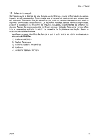 SSA – 1ª FASE

10. Leia o texto a seguir:
Conhecida como a doença de Lou Gehrig ou de Charcot, é uma enfermidade de grande
impacto social e econômico. Embora seja rara e irreversível, ocorre mais em homens que
em mulheres. Ela afeta a função neuromuscular, o tecido nervoso do cérebro e da medula
espinhal, provocando a degeneração. Os neurônios motores, células nervosas específicas,
perdem a capacidade de transmitir os impulsos nervosos, caracterizando os sintomas da
doença. Apesar de pouco conhecida no Brasil, provoca limitação física uma vez que afeta
toda a musculatura estriada, incluindo os músculos da deglutição e respiração. Assim, a
musculatura afetada atrofia-se.
Identifique o nome científico da doença a que o texto acima se refere, assinalando a
alternativa CORRETA.

a)
b)
c)
d)
e)

Esclerose Múltipla 
Mal de Parkinson 
Esclerose Lateral Amiotrófica 
Epilepsia
Acidente Vascular Cerebral

 
 

2º DIA 	

 

9 

 