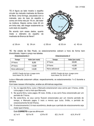 15. A figura ao lado mostra o espelho
circular da malvada madrasta de Branca
de Neve. Uma formiga, assustada com a
malvada, saiu do topo do espelho e
correu em linha reta por 18 cm, até bater
na moldura. Depois correu mais 24 cm
em linha reta, até chegar exatamente ao
outro lado do espelho.
De acordo com esses dados, quanto
mede o diâmetro do espelho da
madrasta de Branca de Neve?
 

a) 18 cm 

b) 24 cm 

c) 30 cm 

d) 32 cm 

e) 42 cm 

  
16. Na cidade de São Paulo, os estacionamentos cobram a hora de forma bem
diversificada. Vejam o preço nas tabelas:
              Estacionamento 1                                                            Estacionamento 2 
Tempo 

Tempo 

Valor (em reais) 

Valor (em reais) 

1ª hora 

8,00 

1ª hora

10,00 

2ª hora 

+3,00 

2ª hora

+5,00 

Hora adicional 

+4,00 

Hora adicional

+3,00 

 
AVISO: Fração de hora é paga como
AVISO: Fração de hora é paga como
 
hora inteira. Ex: 3h 20= 4h
hora inteira. Ex: 5h 45 = 6h
 
 
Luíza e Manuela costumam utilizar, respectivamente, os estacionamentos 1 e 2 durante a
semana.
Com base nessas informações, analise as afirmativas seguintes:

I. Se, na segunda‐feira, Luíza e Manuela estacionaram seus carros por 3 horas, então 
Luíza pagou 1 real a mais que Manuela. 
II. Na  quarta‐feira,  Luíza  pagou  39  reais.  Então,  o  seu  carro  ficou  estacionado  por  um 
período de 7 horas.  
III. Na  sexta‐feira,  os  seus  carros  ficaram  estacionados  por  um  mesmo  período  de 
tempo,  e  Manuela  pagou  3  reais  a  menos  que  Luíza.  Então,  o  período  de 
estacionamento foi de 9 horas. 
IV. O estacionamento 2 é mais econômico, desde que o período de estacionamento seja 
maior que 6 horas. 
 
Está CORRETO o que se afirma em

a) I e II              b) II e III 
1º DIA

     c) III e IV   

d) I, II e III 

         e) II, III e IV 
11

 