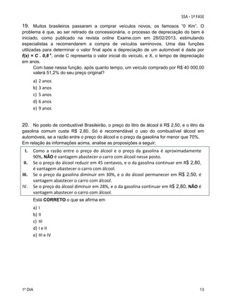 19. Muitos brasileiros passaram a comprar veículos novos, os famosos “0 Km”. O
problema é que, ao ser retirado da concessionária, o processo de depreciação do bem é
iniciado, como publicado na revista online Exame.com em 28/02/2013, estimulando
especialistas a recomendarem a compra de veículos seminovos. Uma das funções
utilizadas para determinar o valor final após a depreciação de um automóvel é dada por
f(x) = C . 0,8 x, onde C representa o valor inicial do veículo, e X, o tempo de depreciação
em anos.
Com base nessa função, após quanto tempo, um veículo comprado por R$ 40 000,00
valerá 51,2% do seu preço original?

a)
b)
c)
d)
e)

2 anos 
3 anos 
5 anos 
6 anos 
9 anos 

 

20. No posto de combustível Brasileirão, o preço do litro de álcool é R$ 2,50, e o litro da
gasolina comum custa R$ 2,80. Só é recomendável o uso do combustível álcool em
automóveis, se a razão entre o preço do álcool e o preço da gasolina for menor que 70%.
Em relação às informações acima, analise as proposições a seguir:

I.
II.
III.
IV.

  

Como  a  razão  entre  o  preço  do  álcool  e  o  preço  da  gasolina  é  aproximadamente 
90%, NÃO é vantagem abastecer o carro com álcool nesse posto.  
Se o preço do álcool reduzir em 45 centavos, e o da gasolina continuar em R$ 2,80, 
é vantagem abastecer o carro com álcool.  
Se o preço da gasolina diminuir em 30%, e o do álcool permanecer em R$ 2,50, é 
vantagem abastecer o carro com álcool. 
Se o preço do álcool diminuir em 28%, e o da gasolina continuar em R$ 2,80, NÃO é 
vantagem abastecer o carro com álcool. 
Está CORRETO o que se afirma em

a)
b)
c)
d)
e)

I 
II 
III 
I e II 
III e IV 

 

1º DIA

13

 