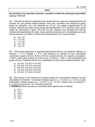 FÍSICA

 

Nas questões com respostas numéricas, considere	o módulo da aceleração da gravidade
como g = 10,0 m/s2	

23. Pretende-se estimar o desperdício de combustível por causa de congestionamento de
veículos em uma grande cidade brasileira. Para isso, considere uma avenida de quatro
faixas de rolamento, com uma extensão de 4,0 km, que esteja congestionada há 45
minutos. Sabendo que cada veículo ocupa aproximadamente 4,0 m da faixa e que o preço
médio do combustível é igual a R$ 2,80 por litro, obtenha uma estimativa do total de
combustível desperdiçado em reais, nessa avenida, levando-se em consideração que cada
veículo consome, em média, 2,0 litros de combustível por hora, nessa situação.
a)
b)
c)
d)
e)

4,3 x 103
1,7 x 104
1,7 x 105
1,0 x 104
1,0 x 105

24. Três móveis apresentam o seguinte deslocamento feito em uma trajetória retilínea: no
instante t = 0 s e posição x = 0 m, eles possuem os módulos de suas velocidades
constantes e iguais a 20 m/s, 30 m/s e 40 m/s, respectivamente. Em seguida, na posição x
= 200 m, cada móvel acelera de tal forma que, no ponto x = 400 m, suas velocidades são
iguais a 60 m/s. Podemos afirmar que a aceleração de cada móvel, respectivamente, vale:
a)
b)
c)
d)
e)

2,0 m/s2, 3,0 m/s2 e 4,0 m/s2
2,2 m/s2, 3,3 m/s2 e 4,4 m/s2
8,0 m/s2, 6,3 m/s2 e 5,0 m/s2
2,3 m/s2, 6,3 m/s2 e 4,5 m/s2
2,5 m/s2, 3,7 m/s2 e 4,4 m/s2

25. Dois corpos, A e B, movem-se no mesmo sentido em uma trajetória retilínea. As suas
velocidades no instante t = 0 possuem módulos iguais a vA = 1,0 m/s e vB = 3,0 m/s, e suas
acelerações, módulos iguais a aA = 2,0 m/s2 e aB = 1,0 m/s2. Sabe-se que, no instante t =
0, o corpo A encontra-se 1,5 m à frente do corpo B.
É CORRETO afirmar que eles se encontrarão pela segunda vez no instante
a)
b)
c)
d)
e)

1º DIA

2,0 s
3,0 s
10,0 s
4,5 s
1,5 s

15

 