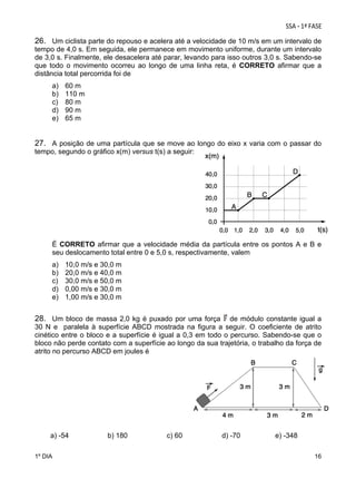 26. Um ciclista parte do repouso e acelera até a velocidade de 10 m/s em um intervalo de
tempo de 4,0 s. Em seguida, ele permanece em movimento uniforme, durante um intervalo
de 3,0 s. Finalmente, ele desacelera até parar, levando para isso outros 3,0 s. Sabendo-se
que todo o movimento ocorreu ao longo de uma linha reta, é CORRETO afirmar que a
distância total percorrida foi de
a)
b)
c)
d)
e)

60 m
110 m
80 m
90 m
65 m

27. A posição de uma partícula que se move ao longo do eixo x varia com o passar do
tempo, segundo o gráfico x(m) versus t(s) a seguir:

É CORRETO afirmar que a velocidade média da partícula entre os pontos A e B e
seu deslocamento total entre 0 e 5,0 s, respectivamente, valem
a)
b)
c)
d)
e)

10,0 m/s e 30,0 m
20,0 m/s e 40,0 m
30,0 m/s e 50,0 m
0,00 m/s e 30,0 m
1,00 m/s e 30,0 m

28. Um bloco de massa 2,0 kg é puxado por uma força

de módulo constante igual a
30 N e paralela à superfície ABCD mostrada na figura a seguir. O coeficiente de atrito
cinético entre o bloco e a superfície é igual a 0,3 em todo o percurso. Sabendo-se que o
bloco não perde contato com a superfície ao longo da sua trajetória, o trabalho da força de
atrito no percurso ABCD em joules é

a) -54
1º DIA

b) 180

c) 60

d) -70

e) -348
16

 