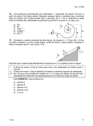 29. Uma partícula é arremessada com velocidade , horizontal, de módulo 10,0 m/s, a
partir do ponto A da figura abaixo. Despreze qualquer atrito e considere que a partícula
está em contato com a pista durante todo o percurso. Se h = 0,5 m, determine a razão
entre os módulos das velocidades da partícula no ponto B e no ponto C, ou seja, vB/vC
a)
b)
c)
d)
e)

7/8
8/7
(7/8)1/2
(75/90)1/2
(6/7) 1/2

30. Considere o sistema composto de dois blocos, de massas m = 1,0 kg e M = 4,0 kg,
um plano inclinado e um fio e polia ideais, conforme ilustra a figura abaixo. Despreze o
atrito e considere sen θ = 0,6 e cos θ = 0,8.

Supondo que o sistema seja abandonado do repouso em t = 0, analise os itens a seguir:
I.

O bloco de massa 1,0 kg se move para cima, com aceleração de módulo igual a
2,8 m/s2.
II. O bloco de massa 1,0 kg se desloca 2,8 metros no primeiro segundo de aceleração.
III. Se o fio que une os blocos for cortado em t = 0, o bloco de massa 4,0 kg terá uma
velocidade de módulo 6,0 m/s quando percorrer 3,0 metros ao longo da rampa.
Está CORRETO o que se afirma em
a)
b)
c)
d)
e)

1º DIA

apenas II.
apenas III.
apenas I e II.
apenas I e III.
I, II e III.

17

 