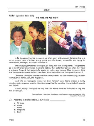 INGLÊS
Texto 1 (questões de 33 a 35)
THE KIDS ARE ALL RIGHT

 
 
In TV shows and movies, teenagers are often angry and unhappy. But according to a 
recent  survey,  most  of  today’s  young  people  are  affectionate,  reasonable,  and  happy.  In 
other words, teenagers are not so bad after all. 

 
The survey says that most teenagers get along well with their parents. Though teens 
go to their friends for advice on music and clothes, they go to their parents when they have 
a problem. They ask their parents for advice on college and careers. Most teenagers think 
that their parents understand and love them. Many even think that their parents are cool! 
 
Of course, teenagers keep secrets from their parents, but these are usually just teen 
items such as diaries, CDs, and magazines. 
 
 And  who  do  teenagers  choose  for  their  heroes?  Many  teens  choose  a  family 
member, not a singer or an actor. Most teens say they like spending time with both parents 
and friends. 
 
In short, today’s teenagers are very nice kids. As the band The Who used to sing, the 
kids are all right. 
Teacher’s Edition – Brian Abbs, Chris Barker, Ingrid Freebairn – Longman, New York, 2003.
Adapted from Postcards 1

33. According to the text above, a survey is a ______________. 
 

a)
b)
c)
d)
e)

TV show 
movie 
study 
magazine 
book 

 
1º DIA

19

 