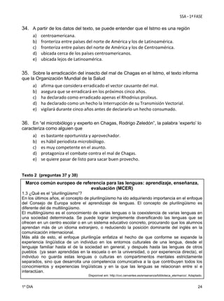 34. A partir de los datos del texto, se puede entender que el Istmo es una región
a) centroamericana. 
b) fronteriza entre países del norte de América y los de Latinoamérica. 
c) fronteriza entre países del norte de América y los de Centroamérica. 
d) ubicada cerca de los países centroamericanos.  
e) ubicada lejos de Latinoamérica.
35. Sobre la erradicación del insecto del mal de Chagas en el Istmo, el texto informa
que la Organización Mundial de la Salud

a)
b)
c)
d)
e)

afirma que considera erradicado el vector causante del mal.  
asegura que se erradicará en los próximos cinco años.  
ha declarado como erradicado apenas el Rhodnius prolixus. 
ha declarado como un hecho la Interrupción de su Transmisión Vectorial. 
vigilará durante cinco años antes de declararlo un hecho consumado.

36. En “el microbiólogo y experto en Chagas, Rodrigo Zeledón”, la palabra ‘experto’ lo
caracteriza como alguien que

a)
b)
c)
d)
e)

es bastante oportunista y aprovechador. 
es hábil periodista microbiólogo. 
es muy competente en el asunto. 
protagoniza el combate contra el mal de Chagas. 
se quiere pasar de listo para sacar buen provecho.

Texto 2 (preguntas 37 y 38)

Marco común europeo de referencia para las lenguas: aprendizaje, enseñanza,
evaluación (MCER)
1.3 ¿Qué es el “plurilingüismo”?
En los últimos años, el concepto de plurilingüismo ha ido adquiriendo importancia en el enfoque
del Consejo de Europa sobre el aprendizaje de lenguas. El concepto de plurilingüismo es
diferente del de multilingüismo.
El multilingüismo es el conocimiento de varias lenguas o la coexistencia de varias lenguas en
una sociedad determinada. Se puede lograr simplemente diversificando las lenguas que se
ofrecen en un centro escolar o en un sistema educativo concreto, procurando que los alumnos
aprendan más de un idioma extranjero, o reduciendo la posición dominante del inglés en la
comunicación internacional.
Más allá de esto, el enfoque plurilingüe enfatiza el hecho de que conforme se expande la
experiencia lingüística de un individuo en los entornos culturales de una lengua, desde el
lenguaje familiar hasta el de la sociedad en general, y después hasta las lenguas de otros
pueblos (ya sean aprendidas en la escuela o en la universidad, o por experiencia directa), el
individuo no guarda estas lenguas o culturas en compartimentos mentales estrictamente
separados, sino que desarrolla una competencia comunicativa a la que contribuyen todos los
conocimientos y experiencias lingüísticas y en la que las lenguas se relacionan entre sí e
interactúan.
Disponível em: http://cvc.cervantes.es/ensenanza/biblioteca_ele/marco/. Adaptado.

1º DIA

24

 