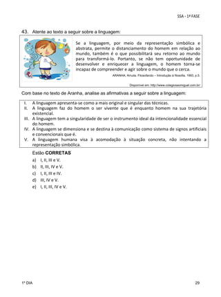  
43. Atente ao texto a seguir sobre a linguagem:
  
Se  a  linguagem,  por  meio  da  representação  simbólica  e 
abstrata,  permite  o  distanciamento  do  homem  em  relação  ao 
mundo,  também  é  o  que  possibilitará  seu  retorno  ao  mundo 
para  transformá‐lo.  Portanto,  se  não  tem  oportunidade  de 
desenvolver  e  enriquecer  a  linguagem,  o  homem  torna‐se 
incapaz de compreender e agir sobre o mundo que o cerca. 

 

ARANHA, Arruda. Filosofando – Introdução à filosofia, 1993, p.5.
Disponível em: http://www.colegiosaomiguel.com.br/

Com base no texto de Aranha, analise as afirmativas a seguir sobre a linguagem:

I. A linguagem apresenta‐se como a mais original e singular das técnicas.  
II. A  linguagem  faz  do  homem  o  ser  vivente  que  é  enquanto  homem  na  sua  trajetória 
existencial.  
III. A linguagem tem a singularidade de ser o instrumento ideal da intencionalidade essencial 
do homem.  
IV. A linguagem se dimensiona e se destina à comunicação como sistema de signos artificiais 
e convencionais que é. 
V. A  linguagem  humana  visa  à  acomodação  à  situação  concreta,  não  intentando  a 
representação simbólica.
Estão CORRETAS

a)
b)
c)
d)
e)

1º DIA

I, II, III e V. 
II, III, IV e V. 
I, II, III e IV.  
III, IV e V. 
I, II, III, IV e V.  

29

 