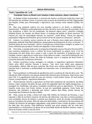 LÍNGUA PORTUGUESA
Texto 1 (questões de 1 a 6)

Combater fome no Brasil com insetos é ideia extrema, dizem cientistas
(1)  As Nações Unidas recomendam: o consumo de insetos e as florestas onde eles vivem são 
ferramentas de combate à fome. O assunto está na pauta da Conferência da FAO, Organização 
das  Nações  Unidas  para  Alimentação  e  Agricultura,  que  começa  neste  sábado  (15/06),  em 
Roma.  
(2)  Mas  essa  proposta  esbarra  em  uma  questão  cultural  e,  no  Brasil,  a  viabilidade  é 
questionável. “O México vende gafanhotos em lata. Na China, tem churrasco de escorpião. Para 
nós,  brasileiros,  é  difícil.  Vai  ser  complicado.  Vai  demorar  alguns  anos”,  comenta  a  bióloga 
Waleska  Bretas,  da  Univale,  em  Minas  Gerais.  A  mudança  de  padrão  no  Brasil  ocorreria  “só 
mesmo  em  caso  de  necessidade  extrema  ou  costume”,  avalia  Bretas.  “Como  em  algumas 
populações indígenas da Amazônia, que já comem larvas de coqueiros e besouros”, adiciona.  
(3)  Existem,  no  entanto,  outras  maneiras  de  usar  a  floresta  como  aliada  para  alimentar  a 
população, defende Yeda Maria Malheiros, pesquisadora da Embrapa há 35 anos, no Paraná. “E 
estamos perto de uma revolução”, afirma. A solução que o Brasil testa é integrar as matas e as 
áreas cultiváveis para produzir comida sem degradar o meio ambiente.  
(4)  Para Yeda, a solução pode estar no programa Integração Lavoura‐Pecuária‐Floresta (ILPF), 
que  incentiva  produtores  rurais  a  cultivar  de  forma  sustentável  na  própria  terra.  A  lei  foi 
sancionada  em  abril  deste  ano  e  passa  a  valer  a  partir  de  novembro.  O  programa  quer,  na 
verdade, manter a agricultura e evitar que a mata nativa se acabe – uma forma indireta de usar 
as  florestas  no  combate  à  fome.  Na  visão  da  Embrapa,  essa  é  a  resposta  do  Brasil  frente  à 
crescente demanda mundial por alimentos.  
(5)  Embora  reconheça  muitas  vantagens  no  método,  o  engenheiro  agrônomo  Alexandre 
Sylvio  acha  difícil  conciliar  floresta  e  lavoura.  “Isso  seria  mais  viável  para  pequenas 
comunidades,  aldeias.  Não  dá  para  sustentar  São  Paulo  num  sistema  agroflorestal.  O  que  é 
possível  fazer  é  aumentar  a  produtividade  sem  desmatar  mais.  Já  desmatamos  o  suficiente”, 
pondera.  
(6)  Outro problema na efetivação da agrofloresta seria a ausência de mão de obra rural. “Na 
década de 1950, tínhamos uma pessoa produzindo alimento para 20 pessoas. Hoje temos uma 
para  150.  E  na  agrofloresta  tudo  tem  que  ser  manual,  e  você  produz  menos.  Se  você  produz 
menos, o preço dispara”, argumenta Alexandre.  
(7)  Historicamente, floresta e agricultura no Brasil têm problemas de convivência. No Mato 
Grosso, maior produtor de grãos do país, parte da vegetação típica da região desapareceu. A 
paisagem  foi  modificada,  mas  gerou  resultados  econômicos  para  os  agricultores.  “O  Cerrado 
suporta  muita  seca,  tem  frutas,  bichos,  só  que  em  quantidade  pequena.  Como  fonte  de 
alimento,  não  atenderia  a  demanda  que  temos”,  explica  Nery  Ribas,  diretor  técnico  da 
Associação dos Produtores de Soja e Milho. 
(8)  Pelas  contas  da  União,  o  Brasil  tem  hoje  500  milhões  de  hectares  de  florestas,  o  que 
equivale a 56% do território nacional. Os biomas são diferentes, mas têm a mesma grandeza: 
uma  variedade  imensa  de  plantas  e  animais  que  poderiam  servir  de  comida,  principalmente 
para os moradores do campo. Além de toda essa diversidade, a estimativa é de que existam 30 
milhões de hectares de pastagens degradadas, onde poderia haver criação de gado e cultivos 
de  todo  tipo.  Aos  poucos,  Yeda  Malheiros  acredita  que  esses  espaços  vão  ser  mais  bem 
aproveitados e a monocultura vai deixar de ser prioridade diante de desafios maiores: matar a 
fome do mundo e evitar o caos do clima. 
Disponível em: http://www1.folha.uol.com.br/ambiente/2013/06/1295073-combater-fome-no-brasil-com-insetos-e-ideia-extremadizem-cientistas.shtml. Acesso em: 15/06/2013. Adaptado.

1º DIA

3

 