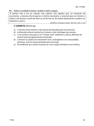 44. Sobre a condição humana, analise o texto a seguir:
O  homem  não  é  um  ser  natural,  mas  cultural.  Isso  significa  que,  no  momento  do 
nascimento, a natureza lhe dá apenas o mínimo necessário, o essencial para ser homem e 
confiar a ele mesmo a tarefa de fazer‐se, de formar‐se, de realizar plenamente o próprio ser 
mediante a cultura.   
MONDIN, B. Introdução à filosofia. São Paulo, 1981, p. 180.

É CORRETO afirmar que

a) o homem nasce homem e não precisa da educação para se humanizar. 
b) a dimensão cultural caracteriza o homem e não o distingue dos animais.  
c) o ser humano criou para si um “mundo novo” mediante a cultura, diferente do 
cenário natural originalmente encontrado. 
d) o homem se satisfaz em meramente viver, restringindo‐se às necessidades 
primárias, sem ter anseio profundo para viver bem.  
e) há evidências de a cultura humana ser uma criação individual e sem história.  
 

1º DIA

30

 
