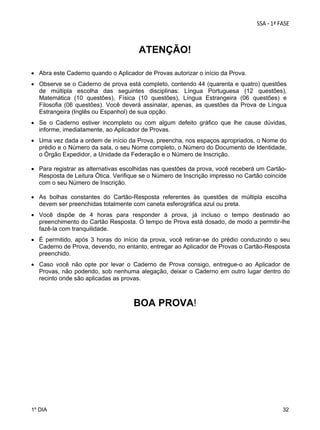 ATENÇÃO!
 
 Abra este Caderno quando o Aplicador de Provas autorizar o início da Prova.
 Observe se o Caderno de prova está completo, contendo 44 (quarenta e quatro) questões
de múltipla escolha das seguintes disciplinas: Língua Portuguesa (12 questões),
Matemática (10 questões), Física (10 questões), Língua Estrangeira (06 questões) e
Filosofia (06 questões). Você deverá assinalar, apenas, as questões da Prova de Língua
Estrangeira (Inglês ou Espanhol) de sua opção.
 Se o Caderno estiver incompleto ou com algum defeito gráfico que lhe cause dúvidas,
informe, imediatamente, ao Aplicador de Provas.
 Uma vez dada a ordem de início da Prova, preencha, nos espaços apropriados, o Nome do
prédio e o Número da sala, o seu Nome completo, o Número do Documento de Identidade,
o Órgão Expedidor, a Unidade da Federação e o Número de Inscrição.
 Para registrar as alternativas escolhidas nas questões da prova, você receberá um CartãoResposta de Leitura Ótica. Verifique se o Número de Inscrição impresso no Cartão coincide
com o seu Número de Inscrição.
 As bolhas constantes do Cartão-Resposta referentes às questões de múltipla escolha
devem ser preenchidas totalmente com caneta esferográfica azul ou preta.
 Você dispõe de 4 horas para responder à prova, já incluso o tempo destinado ao
preenchimento do Cartão Resposta. O tempo de Prova está dosado, de modo a permitir-lhe
fazê-la com tranquilidade.
 É permitido, após 3 horas do início da prova, você retirar-se do prédio conduzindo o seu
Caderno de Prova, devendo, no entanto, entregar ao Aplicador de Provas o Cartão-Resposta
preenchido.
 Caso você não opte por levar o Caderno de Prova consigo, entregue-o ao Aplicador de
Provas, não podendo, sob nenhuma alegação, deixar o Caderno em outro lugar dentro do
recinto onde são aplicadas as provas.

BOA PROVA!

1º DIA

32

 
