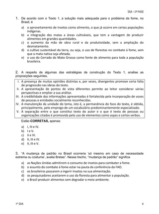 1. De acordo com o Texto 1, a solução mais adequada para o problema da fome, no
Brasil, é

a) o aproveitamento de insetos como alimento, o que já ocorre em certas populações 
indígenas. 
b) a  integração  das  matas  a  áreas  cultiváveis,  que  tem  a  vantagem  de  produzir 
alimentos em grandes quantidades. 
c) o  aumento  da  mão  de  obra  rural  e  da  produtividade,  sem  a  ampliação  do 
desmatamento. 
d) o cultivo sustentável da terra, ou seja, o uso de florestas no combate à fome, sem 
que a mata nativa seja afetada. 
e) o uso do Cerrado do Mato Grosso como fonte de alimento para toda a população 
brasileira.

2. A respeito de algumas das estratégias de construção do Texto 1, analise as
proposições seguintes.

I. A presença de muitas opiniões distintas e, por vezes, divergentes promove certa falta 
de progressão nas ideias do texto. 
II. A  apresentação  de  pontos  de  vista  diferentes  permite  ao  leitor  considerar  várias 
perspectivas e ampliar a sua análise. 
III. A credibilidade das informações apresentadas é fortalecida pela incorporação de vozes 
de pessoas e entidades socialmente reconhecidas. 
IV. A manutenção da unidade do tema, isto é, a permanência do foco do texto, é obtida, 
principalmente, pelo emprego de um vocabulário predominantemente especializado. 
V. A  separação  entre  o  que  constitui  texto  do  autor  e  o  que  é  texto  de  pessoas  ou 
organizações citadas é promovida pelo uso de elementos como aspas e certos verbos. 
Estão CORRETAS, apenas:

a)
b)
c)
d)
e)

I, III e IV. 
I e V. 
II e IV. 
II, III e IV. 
II, III e V. 

3. “A mudança de padrão no Brasil ocorreria ‘só mesmo em caso de necessidade
extrema ou costume’, avalia Bretas”. Nesse trecho, “mudança de padrão” significa

a)
b)
c)
d)
e)

1º DIA

as Nações Unidas admitirem o consumo de insetos para combater a fome.  
o assunto do combate à fome estar na pauta da conferência da FAO. 
os brasileiros passarem a ingerir insetos na sua alimentação. 
os pesquisadores aceitarem o uso da floresta para alimentar a população. 
o Brasil produzir alimentos sem degradar o meio ambiente.

4

 