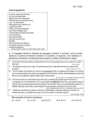 Texto 3 (questão 9)

A maior riqueza do homem 
é a sua incompletude. 
Nesse ponto sou abastado. 
Palavras que me aceitam como 
sou ‐ eu não aceito. 
Não aguento ser apenas um 
sujeito que abre 
portas, que puxa válvulas, 
que olha o relógio, que 
compra pão às 6 horas da tarde, 
que vai lá fora, 
que aponta lápis, 
que vê a uva etc. etc. 
Perdoai 
Mas eu preciso ser Outros. 
Eu penso renovar o homem 
usando borboletas. 
(Manoel de Barros, Retrato do Artista Quando Coisa, 1998)

9. A linguagem literária é diferente da linguagem científica. A primeira, como se pode
observar no poema de Manoel de Barros, é conotativa. A segunda, como sabemos, é,
geralmente, denotativa. Considerando essa assertiva, analise as afirmativas a seguir:

I.

“Enquanto o tempo acelera e pede pressa / Eu me recuso faço hora vou na valsa / A  vida é 
tão rara”.
(Lenine, 2006)
II. “A música dos brancos é negra / A pele dos brancos é negra/Os dentes dos negros são 
brancos”.
(Adriana Calcanhotto, 1992)
III. “A 23ª edição do Festival de Inverno de Garanhuns (FIG), no Agreste do Estado, vai contar 
com a apresentação de artistas consagrados como Caetano Veloso, Ney Matogrosso, Daniela 
Mercury, Zeca Baleiro, Fagner, Mart’nália e Raimundos”.  
(http://g1.globo.com, consultado em julho de 2013)

IV. “A Câmara adiou na noite desta terça‐feira (3) a votação do projeto que transforma a 
corrupção em crime hediondo. Com a aprovação da urgência ontem (2), a previsão era que o 
mérito fosse analisado hoje pelos deputados. No entanto, após uma ponderação do líder do 
PMDB, Eduardo Cunha (RJ), a apreciação foi marcada para a próxima terça‐feira (9)”.
(http://congressoemfoco.uol.com.br, consultado em julho de 2013)

V. “Coletivos, automóveis, motos e metrôs / Trabalhadores, patrões, policiais, camelôs / A 
cidade não para, / a cidade só cresce / O de cima sobe e o de baixo desce”. 
(Chico Science, 1994)

São exemplos de textos conotativos

a) I, II e III. 

1º DIA

b) I, II e V. 

c) II, III e IV. 

d) II, IV e V. 

e) III, IV e V.

7

 