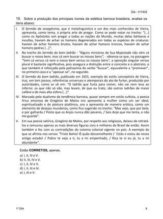 10. Sobre a produção dos principais ícones da estética barroca brasileira, analise os
itens abaixo:

I.

 
II.

 
III.

 
IV.

 
V.

O  Sermão  da  sexagésima,  que  é  metalinguístico  e  um  dos  mais  conhecidos  de  Vieira, 
apresenta,  como  tema,  a  própria  arte  de  pregar.  Como  se  pode  notar  no  trecho:  “[...] 
como  os  Apóstolos  iam  pregar  a  todas  as  nações  do  Mundo,  muitas  delas  bárbaras  e 
incultas,  haviam  de  achar  os  homens  degenerados  em  todas  as  espécies  de  criaturas: 
haviam  de  achar  homens  brutos,  haviam  de  achar  homens  troncos,  haviam  de  achar 
homens pedras [...]“. 
No trecho do Sermão do bom ladrão ‐ “Alguns ministros de Sua Majestade não vêm cá 
buscar o nosso bem, mas cá vem buscar os nossos bens”, ‐ observa‐se que, na passagem 
“Vem cá versus cá vem o nosso bem versus os nossos bens”, a oposição singular versus 
plural é bastante significativa, pois assegura a distinção entre o concreto e o abstrato, o 
que também é reforçado pela polissemia do verbo “buscar”, equivalente a “promover”, 
no primeiro caso e a “apossar‐se”, no segundo.  
O Sermão do bom ladrão, publicado em 1655, exemplo do estilo conceptista de Vieira, 
traz, em tom jocoso, referências universais e atemporais do ato de furtar, produzido por 
autoridades,  como  se  vê  em:  “O  ladrão  que  furta  para  comer,  não  vai  nem  leva  ao 
inferno:  os  que  não  só  vão,  mas  levam,  de  que  eu  trato,  são  outros  ladrões  de  maior 
calibre e de mais alta esfera [...]”. 
Marcada pelo dualismo da tendência barroca, quase sempre em estilo cultista, a poesia 
lírica  amorosa  de  Gregório  de  Matos  ora  apresenta  a  mulher  como  um  ser  ideal, 
espiritualizado  e  de  postura  platônica,  ora  a  apresenta  de  maneira  erótica,  como  um 
elemento de desejos mundanos, como fica sugerido no trecho: “Mas vejo, que por bela, 
e por galharda / Posto que os Anjos nunca dão pesares, / Sois Anjo que me tenta, e não 
me guarda”. 
Em sua poesia satírica, Gregório de Matos, por respeito aos religiosos, deixou de retratá‐
los e censurou apenas as mais diversas figuras civis e militares do Brasil de então. Assim 
também  o  fez  com  as  contradições  do  sistema  colonial  vigente  no  país.  A  exemplo  do 
que se afirma nos versos “Triste Bahia! Ó quão dessemelhante /  Estás e estou do nosso 
antigo  estado!  /  Pobre  te  vejo  a  ti,  tu  a  mi  empenhado,  /  Rica  te  vi  eu  já,  tu  a  mi 
abundante”.
Estão CORRETOS, apenas,

a)
b)
c)
d)
e)

I, II, III e V. 
II, III, IV e V. 
I, II, IV e V. 
I, II, III e IV. 
I, III e V.  

1º DIA

8

 