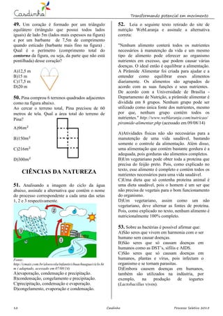 Transformando potencial em movimento
12 Casdinho Processo Seletivo 2015
49. Um coração é formado por um triângulo
equilátero (triângulo que possui todos lados
iguais) de lado 5m (lados mais espessos na figura)
e por um barbante de 7,5m de comprimento
quando esticado (barbante mais fino na figura) .
Qual é o perímetro (comprimento total do
contorno da figura, ou seja, da parte que não está
pontilhada) desse coração?
A)12,5 m
B)15 m
C)17,5 m
D)20 m
50. Pina comprou 6 terrenos quadrados adjacentes
como na figura abaixo.
Ao cercar o terreno total, Pina precisou de 60
metros de tela. Qual a área total do terreno de
Pina?
A)96
B)150
C)216
D)300
CIÊNCIAS DA NATUREZA
51. Analisando a imagem do ciclo da água
abaixo, assinale a alternativa que contém o nome
do processo correspondente a cada uma das setas
1, 2 e 3 respectivamente.
Fonte:
http://cmais.com.br/aloescola/infantis/chuachuagua/ciclo.ht
m ( adaptado, acessado em 07/08/14)
A)evaporação, condensação e precipitação.
B)condensação, congelamento e precipitação.
C)precipitação, condensação e evaporação.
D)congelamento, evaporação e condensação.
52. Leia o seguinte texto retirado do site de
nutrição WebLaranja e assinale a alternativa
correta:
"Nenhum alimento conterá todos os nutrientes
necessários à manutenção da vida e um mesmo
tipo de alimento pode oferecer ao organismo
nutrientes em excesso, que podem causar várias
doenças. O ideal então é equilibrar a alimentação.
A Pirâmide Alimentar foi criada para ajudar e a
entender como equilibrar esses alimentos
diariamente. Os alimentos são agrupados de
acordo com as suas funções e seus nutrientes.
De acordo com a Universidade de Brasília -
Departamento de Nutrição, a pirâmide alimentar é
dividida em 8 grupos. Nenhum grupo pode ser
utilizado como única fonte dos nutrientes, mesmo
por que, nenhum grupo contém todos os
nutrientes." http://www.weblaranja.com/nutricao/
piramide-alimentar.php (acessado em 09/08/14)
A)Atividades físicas não são necessárias para a
manutenção de uma vida saudável, bastando
somente o controle da alimentação. Além disso,
uma alimentação que contém bastante gordura é a
adequada, pois gorduras são alimentos completos.
B)Um vegetariano pode obter toda a proteína que
precisa do feijão preto. Pois, como explicado no
texto, esse alimento é completo e contém todos os
nutrientes necessários para uma vida saudável.
C)Uma dieta que só contenha proteína animal é
uma dieta saudável, pois o homem é um ser que
não precisa de vegetais para o bom funcionamento
do organismo.
D)Um vegetariano, assim como um não
vegetariano, deve alternar as fontes de proteína.
Pois, como explicado no texto, nenhum alimento é
nutricionalmente 100% completo.
53. Sobre as bactérias é possível afirmar que:
A)São seres que vivem em harmonia com o ser
humano sem causar doenças.
B)São seres que só causam doenças em
humanos como as DST’s, sífilis e AIDS.
C)São seres que só causam doenças em
humanos, plantas e vírus, pois infectam o
organismo e se tornam parasitas.
D)Embora causem doenças em humanos,
também são utilizados na indústria, por
exemplo, na produção de iogurtes
(Lactobacillus vivos).
 