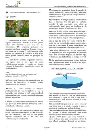 Transformando potencial em movimento
13 Casdinho Processo Seletivo 2015
54. Leia o texto e assinale a alternativa correta:
Cipó-chumbo
O cipó-chumbo (Cuscuta racemosa) é um
vegetal considerado parasita. Ele não possui
folhas nem clorofila e, por isso, não faz
fotossíntese. Ele apresenta estruturas que
penetram na planta hospedeira, de quem retira os
nutrientes que necessita. O cipó-chumbo é muito
comum em pomares de frutíferas e vive sobre
outras plantas também como em pastagens de
trevo.
O cipó-chumbo invade o hospedeiro, rompendo
sua ligação com o solo para se tornar
exclusivamente parasita e penetra no sistema
vascular da hospedeira, sugando-lhe a seiva até
levá-la à morte.
Fonte:
http://eecologicos.blogspot.com.br/p/plantas.html
(adaptado, acessado em 02/07/14)
A)Como o cipó chumbo retira apenas parte do seu
alimento da hospedeira, o parasita precisa
fotossintetizar seu alimento.
B)Como o cipó chumbo se entrelaça
profundamente em seu hospedeiro, o uso de
herbicidas para eliminar o cipó é recomendável,
pois mataria apenas a planta parasita não causando
danos à hospedeira.
C)Pomar é o nome dado a um terreno com árvores
que produzem frutos (árvores frutíferas), onde o
cipó-chumbo é bastante comum.
D)Os fruticultores não precisam se preocupar com
o cipó chumbo (também conhecido por aletria-de-
pau ou xirimbeira), pois não há um grande
impacto econômico em se ter uma área
contaminada por esse parasita.
55. Atualmente, a principal forma de geração de
energia no Brasil é a hidroeletricidade. Sobre esse
importante meio de geração de energia assinale a
alternativa correta:
A)É uma fonte de energia que não causa nenhum
dano à natureza, pois não provoca nenhuma
emissão de gás carbônico nem influi na
biodiversidade local, tanto na implantação da
usina quanto durante o funcionamento desta.
B)Apesar de não liberar gases poluentes para a
atmosfera durante o funcionamento das usinas, ela
causa danos à atmosfera devido à decomposição
de árvores da área alagada pela sua implantação.
C)Esse tipo de usina não causa nenhum dano
social na sua implantação, apenas danos para a
natureza, já que, apesar de alagar vastas áreas, não
compromete em nada a vida da população local.
D)As usinas hidroelétricas, na sua implantação,
são responsáveis pelo alagamento de pequenas
áreas, não causando prejuízo de nenhum tipo,
portanto essa é a melhor fonte de energia possível.
56. De acordo com os dados do gráfico abaixo e
seus conhecimentos sobre a poluição da água,
assinale a alternativa correta.
DISTRIBUIÇÃO DA ÁGUA NA TERRA
Fonte: educador.brasilescola.com (acessado em 23/06/14)
A)A poluição da água faz com que não possamos
mais consumir a água do mar já que hoje a
dessalinização é um processo comum e viável
financeiramente.
B)A quantidade de água doce que temos acessível
para nosso uso já é muito pequena e, com o
aumento da poluição, ela tende a diminuir.
C)A água doce congelada presente principalmente
nas geleiras é muito importante para nosso
consumo, devido a sua enorme quantidade.
D)Como existe pouca água doce acessível, a
maior parte da água que consumimos é fruto da
água salgada tratada para diminuir seu teor de sal.
 