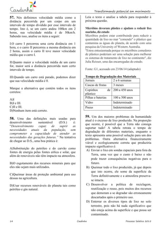 Transformando potencial em movimento
14 Casdinho Processo Seletivo 2015
57. Nós definimos velocidade média como a
distância percorrida por um corpo em um
intervalo de tempo dividido por esse intervalo de
tempo. Isto é, se um carro andou 100km em 2
horas, sua velocidade média é de 50km/h.
Sabendo isso, analise os itens a seguir:
I.O carro I percorreu uma certa distância em 1
hora, e o carro II percorreu a mesma distância em
2 horas, assim o carro II teve maior velocidade
média que o carro I.
II.Quanto maior a velocidade média de um carro
for, maior será a distância percorrida num certo
intervalo de tempo.
III.Quando um carro está parado, podemos dizer
que sua velocidade média é 0.
Marque a alternativa que contém todos os itens
corretos:
A)I
B)I e III.
C)II e III.
D)Nenhum item está correto.
58. Uma das definições mais usadas para
desenvolvimento sustentável (D.S.) é:
“Desenvolvimento capaz de suprir as
necessidades atuais da população, sem
comprometer a capacidade de atender as
necessidades das gerações futuras.” Na tentativa
de chegar ao D.S., uma boa prática é:
A)Substituição do petróleo e do carvão como
fontes de energia pelas fontes eólica e solar, que
além de renováveis não têm impacto na atmosfera.
B)O esgotamento dos recursos minerais para que
eles não sejam mais utilizados.
C)Queimar áreas de proteção ambiental para uso
dessas na agricultura.
D)Usar recursos renováveis do planeta tais como
petróleo e gás natural.
Leia o texto e analise a tabela para responder à
próxima questão.
Micróbios devoram plástico e ajudam a reduzir lixo
marinho,dizestudo
Micróbios podem estar contribuindo para reduzir a
quantidade de lixo no mar "comendo" o plástico que
contamina as águas do planeta, de acordo com uma
pesquisa da University of Western Australia.
"Estou entusiasmada porque os micróbios comedores
de plástico poderiam ser uma solução para melhorar
os sistemas de tratamento de lixo no continente", diz
Julia Reisser, uma das encarregadas do estudo.
Fonte: G1, acessado em 23/06/14 (adaptado)
Tempo de Degradação dos Materiais
Jornais 2 a 6 semanas
Cascas de frutas 3 meses
Copinhos de
plástico
200 a 450 anos
Pilhas e baterias 100 a 500 anos
Vidro Indeterminado
Pneus Indeterminado
59. Um dos maiores problemas da humanidade
atual é o excesso de lixo produzido. Na proporção
que ocorre, é possível que a Terra não consiga
suportar tudo! A tabela retrata o tempo de
degradação de diferentes materiais, enquanto o
texto apresenta uma possível solução para um dos
problemas. Outra alternativa financeiramente
viável e ecologicamente correta que produziria
impacto significativo é:
A) Enviar o lixo em sondas espaciais para fora da
Terra, uma vez que o custo é baixo e não
pode trazer consequências negativas para o
futuro.
B) Queimar todo o lixo produzido, já que depois
que isto ocorre, ele some da superfície da
Terra definitivamente e a atmosfera preserva-
se intacta.
C) Desenvolver a política de reciclagem,
reutilização e reuso, pois muitos dos recursos
que demoram a se degradar são erroneamente
descartados após o primeiro uso.
D) Enterrar os diversos tipos de lixo no solo
terrestre, pois não há nada significativo que
não esteja acima da superfície e que possa ser
contaminado.
 