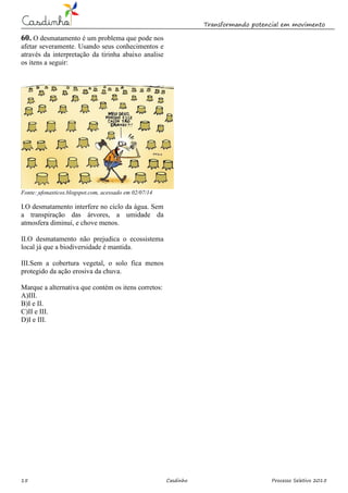 Transformando potencial em movimento
15 Casdinho Processo Seletivo 2015
60. O desmatamento é um problema que pode nos
afetar severamente. Usando seus conhecimentos e
através da interpretação da tirinha abaixo analise
os itens a seguir:
Fonte: ufonasticos.blogspot.com, acessado em 02/07/14
I.O desmatamento interfere no ciclo da água. Sem
a transpiração das árvores, a umidade da
atmosfera diminui, e chove menos.
II.O desmatamento não prejudica o ecossistema
local já que a biodiversidade é mantida.
III.Sem a cobertura vegetal, o solo fica menos
protegido da ação erosiva da chuva.
Marque a alternativa que contém os itens corretos:
A)III.
B)I e II.
C)II e III.
D)I e III.
 