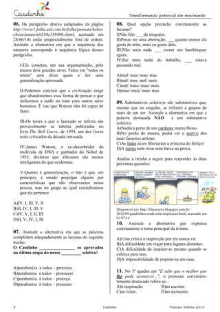 Transformando potencial em movimento
3 Casdinho Processo Seletivo 2015
06. Os parágrafos abaixo (adaptados da página
http://www1.folha.uol.com.br/folha/pensata/helios
chwartsman/ult510u339406.shtml, acessado em
28/06/14) estão propositalmente fora de ordem.
Assinale a alternativa em que a sequência dos
números corresponde à sequência lógica desses
parágrafos.
I-Ele cometeu, em sua argumentação, pelo
menos dois grandes erros. Falou em "todos os
testes" sem dizer quais e fez uma
generalização apressada.
II-Podemos concluir que a civilização exige
que abandonemos essa forma de pensar e que
utilizemos a razão no trato com outros seres
humanos. É isso que Watson não foi capaz de
fazer.
III-Os testes a que o laureado se referiu são
provavelmente as tabelas publicadas no
livro The Bell Curve, de 1994, um dos livros
mais criticados da década retrasada.
IV-James Watson, o co-descobridor da
molécula de DNA e ganhador do Nobel de
1953, declarou que africanos são menos
inteligentes do que ocidentais.
V-Quanto à generalização, o fato é que, em
princípio, é errado prejulgar alguém por
características que não observamos nessa
pessoa, mas no grupo ao qual consideramos
que ela pertence.
A)IV, I, III, V, II
B)II, IV, I, III, V
C)IV, V, I, II, III
D)II, V, IV, I, III
07. Assinale a alternativa em que as palavras
completam adequadamente as lacunas do seguinte
trecho:
O Casdinho ________________ os aprovados
na última etapa do nosso _________ seletivo!
A)parabeniza a todos – processo
B)parabenisa a todos – prossesso
C)parabeniza à todos – proceço
D)parabenisa à todos – processo
08. Qual opção preenche corretamente as
lacunas?
I)Não falo ___ de ninguém.
II)Posso ser uma aberração, ___ quanto menos ela
gosta de mim, mais eu gosto dela.
III)Não seria nada ___ comer um hambúrguer
agora.
IV)Saí mais tarde do trabalho, ___ estava
passando mal.
A)mal/ mas/ mau/ mas
B)mal/ mas/ mal/ mais
C)mal/ mais/ mau/ mais
D)mau/ mais/ mau/ mas
09. Substantivos coletivos são substantivos que,
mesmo que no singular, se referem a grupos de
mais de um ser. Assinale a alternativa em que a
palavra destacada NÃO é um substantivo
coletivo.
A)Nadava perto de um cardume maravilhoso.
B)No porão do museu, podia ver o acervo dos
mais famosos artistas.
C)As fadas azuis libertaram a princesa do feitiço!
D)A turma toda tirou nota baixa na prova.
Analise a tirinha a seguir para responder às duas
próximas questões:
Disponível em: http://liliescreve.blogspot.com.br/
2012/09/quadrinhos-onde-esta-inspiracao.html, acessado em
01/07/14
10. Assinale a alternativa que expressa
corretamente o tema principal da tirinha:
A)Uma crítica à inspiração por ela nunca vir.
B)A dificuldade em viajar para lugares distantes.
C)A dificuldade de inspirar-se mesmo quando se
esforça para isso.
D)A impossibilidade de inspirar-se em casa.
11. No 3º quadro em "E sabe que o melhor que
lhe pode acontecer...", o pronome convenien-
temente destacado refere-se...
A)à inspiração. B)ao escritor.
C)ao leitor. D)ao momento.
 