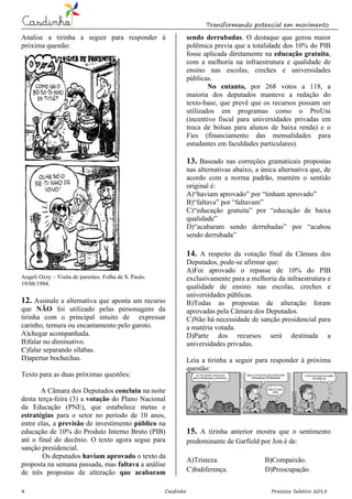 Transformando potencial em movimento
4 Casdinho Processo Seletivo 2015
Analise a tirinha a seguir para responder à
próxima questão:
Angeli Ozzy – Visita de parentes. Folha de S. Paulo.
19/08/1994.
12. Assinale a alternativa que aponta um recurso
que NÃO foi utilizado pelas personagens da
tirinha com o principal intuito de expressar
carinho, ternura ou encantamento pelo garoto.
A)chegar acompanhada.
B)falar no diminutivo.
C)falar separando sílabas.
D)apertar bochechas.
Texto para as duas próximas questões:
A Câmara dos Deputados concluiu na noite
desta terça-feira (3) a votação do Plano Nacional
da Educação (PNE), que estabelece metas e
estratégias para o setor no período de 10 anos,
entre elas, a previsão de investimento público na
educação de 10% do Produto Interno Bruto (PIB)
até o final do decênio. O texto agora segue para
sanção presidencial.
Os deputados haviam aprovado o texto da
proposta na semana passada, mas faltava a análise
de três propostas de alteração que acabaram
sendo derrubadas. O destaque que gerou maior
polêmica previa que a totalidade dos 10% do PIB
fosse aplicada diretamente na educação gratuita,
com a melhoria na infraestrutura e qualidade de
ensino nas escolas, creches e universidades
públicas.
No entanto, por 268 votos a 118, a
maioria dos deputados manteve a redação do
texto-base, que prevê que os recursos possam ser
utilizados em programas como o ProUni
(incentivo fiscal para universidades privadas em
troca de bolsas para alunos de baixa renda) e o
Fies (financiamento das mensalidades para
estudantes em faculdades particulares).
13. Baseado nas correções gramaticais propostas
nas alternativas abaixo, a única alternativa que, de
acordo com a norma padrão, mantém o sentido
original é:
A)“haviam aprovado” por “tinham aprovado”
B)“faltava” por “faltavam”
C)“educação gratuita” por “educação de baixa
qualidade”
D)“acabaram sendo derrubadas” por “acabou
sendo derrubada”
14. A respeito da votação final da Câmara dos
Deputados, pode-se afirmar que:
A)Foi aprovado o repasse de 10% do PIB
exclusivamente para a melhoria da infraestrutura e
qualidade de ensino nas escolas, creches e
universidades públicas.
B)Todas as propostas de alteração foram
aprovadas pela Câmara dos Deputados.
C)Não há necessidade de sanção presidencial para
a matéria votada.
D)Parte dos recursos será destinada a
universidades privadas.
Leia a tirinha a seguir para responder à próxima
questão:
15. A tirinha anterior mostra que o sentimento
predominante de Garfield por Jon é de:
A)Tristeza. B)Compaixão.
C)Indiferença. D)Preocupação.
 