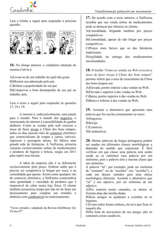 Transformando potencial em movimento
5 Casdinho Processo Seletivo 2015
Leia a tirinha a seguir para responder à próxima
questão:
16. Na charge anterior, a verdadeira intenção do
menino Calvin é:
A)Livrar-se de um trabalho do qual não gosta.
B)Mostrar sua admiração pelo pai.
C)Relatar a popularidade do seu pai.
D)Comprovar o bom desempenho de seu pai no
trabalho dele.
Leia o texto a seguir para responder às questões
17, 18 e 19:
A internet é, indiscutivelmente, uma janela
para o mundo. Para o mundo dos negocios, o
interessante da internet é a possibilidade de ganhar
dinheiro. Como as vendas pela web crescem a
taxas de fazer inveja à China dos bons tempos,
todos os dias nascem sites de comercio eletrônico
que comercializam de roupas a carros, imóveis,
ingressos e passagens aéreas. Só faltava uma
grande rede de farmácias. A NetFarma, primeira
varejista exclusivamente online de medicamentos
e produtos de higiene e beleza, surgiu em 2011
para suprir essa lacuna.
A ideia da empresa não é se diferenciar
exclusivamente pelo preço. Embora saiba que é
preciso ser competitiva (e brigue por isso), é na
comodidade que aposta. Assim como qualquer site
de comercio eletrônico, a NetFarma comercializa
uma quantidade e variedade de produtos que é
impossível de caber numa loja física. O cliente
também economiza tempo por não ter de fazer um
deslocamento para comprar um remédio e
dinheiro com combustivel ou estacionamento.
“Texto extraído e adaptado da Revista InfoMoney Ed.
50 ano 07”
17. De acordo com o texto anterior, a NetFarma
acredita que sua venda online de medicamentos
pode se destacar por oferecer ao cliente:
A)Comodidade, brigando também por preços
competitivos.
B)Comodidade, apesar de não brigar por preços
competitivos.
C)Preços mais baixos que os das farmácias
tradicionais.
D)Agilidade na entrega dos medicamentos
encomendados.
18. O trecho “Como as vendas na Web crescem a
taxas de fazer inveja à China dos bons tempos”
permite inferir que a taxa de crescimento da China
dos bons tempos era:
A)Elevada, porém inferior à das vendas na Web.
B)Elevada e superior à das vendas na Web.
C)Baixa, porém superior à das vendas na Web.
D)Baixa e inferior à das vendas na Web.
19. Assinale a alternativa que apresenta uma
palavra que foi escrita corretamente no texto:
A)Negocios.
B)Inveja.
C)Comercio.
D)Combustivel.
20. Muitas palavras da língua portuguesa podem
ser usadas em diferentes classes morfológicas a
depender do sentido que expressam. É fácil
verificar em que classe uma palavra está sendo
usada ao se substituir essa palavra por um
sinônimo, pois a palavra terá a mesma classe que
seu sinônimo.
A palavra “só”, por exemplo, pode ser sinônima
de “somente” ou de “sozinho” (ou “sozinha”), e
cada um desses sentidos gera uma classe
morfológica diferente. Assinale a alternativa que
“só” é um adjetivo, por ser sinônimo de um
adjetivo.
A)Por estarem muito cansados, os alunos só
fizeram duas das tarefas dadas.
B)Seus amigos os ajudaram a cozinhar só os
legumes.
C)Como todos foram embora, ele teve que ficar só
naquele dia.
D)Na festa de aniversário de seu amigo, eles só
comeram coisas saudáveis.
 
