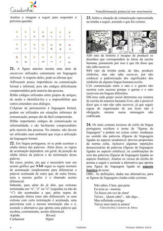 Transformando potencial em movimento
6 Casdinho Processo Seletivo 2015
Analise a imagem a seguir para responder à
próxima questão:
21. A figura anterior mostra uma série de
emoticons utilizados comumente em linguagem
informal. A respeito deles, pode-se afirmar que:
A)Possuem pouca importância na comunicação
formal e informal, pois são códigos dificilmente
compreendidos pela maioria das pessoas.
B)São códigos utilizados entre grupos de amigos,
de modo a identificá-los e a impossibilitar que
outros entendam seus diálogos.
C)Apesar de pertencerem à linguagem formal,
podem ser utilizados em situações informais de
comunicação, porque são de fácil compreensão.
D)São importantes códigos de comunicação na
informalidade, e são facilmente compreendidos
pela maioria das pessoas. No entanto, não devem
ser utilizados num ambiente que exija a utilização
da linguagem formal.
22. Em língua portuguesa, só se pode acentuar a
sílaba tônica das palavras. Além disso, as regras
de acentuação dependem, em geral, da posição da
sílaba tônica da palavra e da terminação dessa
palavra.
Há casos, porém, em que é necessário usar um
acento gráfico que NÃO segue as regras normais
de acentuação simplesmente para diferenciar a
palavra acentuada de outra que, de outra forma,
teria a mesma grafia: é o chamado acento
diferencial.
Sabendo, para além do já dito, que oxítonas
terminadas em “a”, “e” ou “o” (seguidas ou não de
“s”) são acentuadas e que, pelas regras de
acentuação tônica (mas não diferencial), se uma
oxítona com certa terminação é acentuada, uma
paroxítona com a mesma terminação não o é,
assinale a alternativa que aponta uma palavra que
recebeu, corretamente, acento diferencial.
A)pôde B)você
C)chaminé D)júri
23. Sobre a situação de comunicação representada
na tirinha a seguir, assinale o que for correto:
A)O rato da história é incapaz de produzir os
desenhos que correspondem às letras da escrita
humana, justamente por isso é que ele disse que
não sabe escrever.
B)O rato da tirinha pode, de fato, produzir
símbolos, mas não sabe escrever, por não
conhecer a padronização dos significados dos
símbolos de alguma língua humana escrita.
C)A comunicação entre o rato e o garoto não
ocorreu com sucesso porque o garoto e o rato
escrevem em línguas diferentes.
D)Como cada grupo social determina seu sistema
de escrita de maneira bastante livre, não é possível
dizer que o rato não sabe escrever, já que seguir
regras de organização de um texto não é
obrigação, mesmo numa mensagem não
codificada.
24. Os mais comuns recursos de estilo da língua
portuguesa recebem o nome de “figuras de
linguagem” e podem ser coisas como: mudanças
no sentido das palavras (figuras de linguagem
ligadas ao aspecto semântico); desvios propositais
da norma culta, inclusive algumas repetições
desnecessárias de palavras (figuras de linguagem
ligadas ao aspecto sintático); ou combinações do
som das palavras (figuras de linguagem ligadas ao
aspecto fonético). Analise os versos do trecho do
poema a seguir e assinale a alternativa que aponta
uma figura de linguagem ligada ao aspecto
fonético do texto
OBS.: As definições, dadas nas alternativas, para
as figuras de linguagem citadas estão corretas.
Não sabes, Clara, que pena
Eu teria se - morena
Tu fosses em vez de clara!
Talvez... Quem sabe?... não digo...
Mas refletindo comigo
Talvez nem tanto te amara!
Clara (trecho), Casimiro de Abreu
 