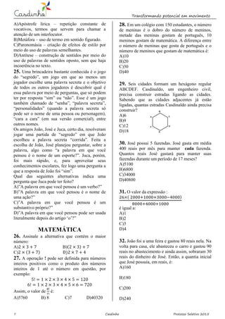 Transformando potencial em movimento
7 Casdinho Processo Seletivo 2015
A)Apóstrofe lírica – repetição constante de
vocativos, termos que servem para chamar a
atenção de um interlocutor.
B)Metáfora – uso de termo em sentido figurado.
C)Paronomásia – criação de efeitos de estilo por
meio do uso de palavras semelhantes.
D)Antítese – construção de sentidos por meio do
uso de palavras de sentidos oposto, sem que haja
incoerência no texto.
25. Uma brincadeira bastante conhecida é o jogo
do “segredo”, um jogo em que ao menos um
jogador escolhe uma palavra secreta e o objetivo
de todos os outros jogadores é descobrir qual é
essa palavra por meio de perguntas, que só podem
ter por resposta “sim” ou “não”. Esse é um jogo
também chamado de “senha”, “palavra secreta”,
“personalidades” (quando a palavra secreta só
pode ser o nome de uma pessoa ou personagem),
“cara a cara” (em sua versão comercial), entre
outros nomes.
Os amigos João, José e Juca, certo dia, resolveram
jogar uma partida de “segredo” em que João
escolheu a palavra secreta “corrida”. Feita a
escolha de João, José planejou perguntar, sobre a
palavra, algo como “a palavra em que você
pensou é o nome de um esporte?”. Juca, porém,
foi mais rápido, e, para aproveitar seus
conhecimentos escolares, fez logo uma pergunta a
que a resposta de João foi “sim”.
Qual das seguintes alternativas indica uma
pergunta que Juca pode ter feito?
A)”A palavra em que você pensou é um verbo?”
B)”A palavra em que você pensou é o nome de
uma ação?”
C)”A palavra em que você pensou é um
substantivo próprio?”
D)”A palavra em que você pensou pode ser usada
literalmente depois do artigo ‘o’?”
MATEMÁTICA
26. Assinale a alternativa que contém o maior
número:
A) B)( )
C) ( ) )
27. A operação ! pode ser definida para números
inteiros positivos como o produto dos números
inteiros de 1 até o número em questão, por
exemplo:
Assim, o valor de é:
A)5760 B) 8 C)7 D)40320
28. Em um colégio com 150 estudantes, o número
de meninas é o dobro do número de meninos,
metade das meninas gostam de português, 10
meninos gostam de matemática. A diferença entre
o número de meninas que gosta de português e o
número de meninos que gostam de matemática é:
A)10
B)20
C)30
D)40
29. Seis cidades formam um hexágono regular
ABCDEF. Casdinaldo, um engenheiro civil,
precisa construir estradas ligando as cidades.
Sabendo que as cidades adjacentes já estão
ligadas, quantas estradas Casdinaldo ainda precisa
construir?
A)6
B)9
C)12
D)18
30. José possui 5 fazendas. José gasta em média
400 reais por mês para manter cada fazenda.
Quantos reais José gastará para manter suas
fazendas durante um período de 17 meses?
A)5100
B)6800
C)34000
D)40800
31. O valor da expressão :
( )
é igual a:
A)1
B)2
C)3
D)4
32. João foi a uma feira e gastou 80 reais nela. Na
volta para casa, ele abasteceu o carro e gastou 90
reais no abastecimento e ainda assim, sobraram 30
reais do dinheiro de José. Então, a quantia inicial
que José possuía, em reais, é:
A)160
B)180
C)200
D)240
 
