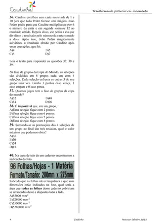 Transformando potencial em movimento
9 Casdinho Processo Seletivo 2015
36. Casdine escolheu uma carta numerada de 1 a
10 para que João Pedro fizesse uma mágica. João
Pedro pediu para que Casdine multiplicasse por 6
o número da carta e em seguida somasse 12 ao
resultado obtido. Depois disso, ele pediu a ela que
dividisse o resultado pelo número da carta somado
a dois. Após isso, João Pedro magicamente
adivinhou o resultado obtido por Casdine após
essas operações, que foi:
A)4 B)5
C)6 D)7
Leia o texto para responder as questões 37, 38 e
39:
Na fase de grupos da Copa do Mundo, as seleções
são divididas em 8 grupos cada um com 4
seleções. Cada seleção enfrenta as outras 3 do seu
grupo uma vez. Ganha 3 pontos caso vença, 1
caso empate e 0 caso perca.
37. Quantos jogos tem a fase de grupos da copa
do mundo?
A)32 B)48
C)64 D)96
38. É impossível que, em um grupo, :
A)Uma seleção fique com 2 pontos.
B)Uma seleção fique com 6 pontos.
C)Uma seleção fique com 7 pontos
D)Uma seleção fique com 8 pontos.
39. Somando-se as pontuações das 4 seleções de
um grupo ao final das três rodadas, qual o valor
máximo que podemos obter?
A)36
B)30
C)24
D)18
40. Na capa de trás de um caderno encontramos a
indicação da foto. foto(
Sabendo que as folhas são retangulares e que suas
dimensões estão indicadas na foto, qual seria a
área que todas as folhas desse caderno cobririam
se arrancadas deste e dispostas lado a lado.
A)55000
B)528000
C)550000
D)5280000
 