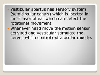  Vestibular apartus has sensory system
(semicircular canals) which is located in
inner layer of ear which can detect the
rotational movement
Whenever head move the motion sensor
activited and vestibular stimulate the
nerves which control extra ocular muscle.