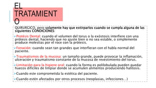 EL
TRATAMIENT
O
QUIRURGICO, pero solamente hay que extirparlos cuando se cumpla alguna de las
siguientes CONDICIONES:
Protésis Dental: cuando el volumen del torus o la exóstosis interfiere con una
prótesis dental, haciendo que no ajuste bien o no sea estable, o simplemente
produce molestias por el roce con la prótesis.
Fonación: cuando sean tan grandes que interfieran con el habla normal del
paciente.
Traumatismos de la mucosa: un tamaño grande, puede provocar la inflamación,
ulceración y traumatismo constante de la mucosa de revestimiento del torus.
Limitación para la higiene oral: cuando la forma es polilobulada pueden quedar
huecos difíciles de limpiar donde se acumulen alimentos produciendo halitosis.
Cuando este comprometida la estética del paciente.
Cuando estén afectados por otros procesos (neoplasias, infecciones…)
 