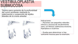 VESTIBULOPLASTIA
SUBMUCOSA
Técnica para aumento de la profundidad
del surco vestibular mediante la
tuberización y suspensión de tejidos
blandos de la cresta alveolar
Indicaciones:
Pacientes con pequeños rebordes
clínicos y mucosa de recubrimiento
sana, sin fibrosis submucosa excesiva,
hiperplasia o cicatrices
Prueba para determinar si hay
suficiente mucosa para la extensión.
 