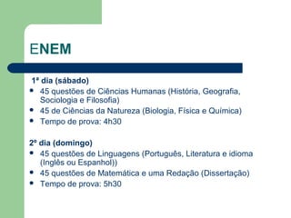 ENEM
1ª dia (sábado)
 45 questões de Ciências Humanas (História, Geografia,
Sociologia e Filosofia)
 45 de Ciências da Natureza (Biologia, Física e Química)
 Tempo de prova: 4h30
2º dia (domingo)
 45 questões de Linguagens (Português, Literatura e idioma
(Inglês ou Espanhol))
 45 questões de Matemática e uma Redação (Dissertação)
 Tempo de prova: 5h30
 