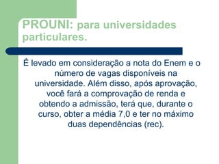 PROUNI: para universidades
particulares.
É levado em consideração a nota do Enem e o
número de vagas disponíveis na
universidade. Além disso, após aprovação,
você fará a comprovação de renda e
obtendo a admissão, terá que, durante o
curso, obter a média 7,0 e ter no máximo
duas dependências (rec).
 