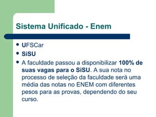 Sistema Unificado - Enem
 UFSCar
 SiSU
 A faculdade passou a disponibilizar 100% de
suas vagas para o SiSU. A sua nota no
processo de seleção da faculdade será uma
média das notas no ENEM com diferentes
pesos para as provas, dependendo do seu
curso.
 
