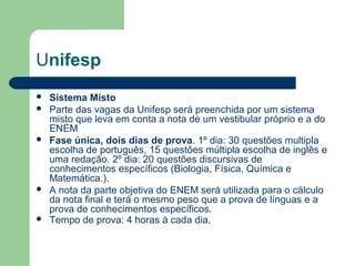 Unifesp
 Sistema Misto
 Parte das vagas da Unifesp será preenchida por um sistema
misto que leva em conta a nota de um vestibular próprio e a do
ENEM
 Fase única, dois dias de prova. 1º dia: 30 questões multipla
escolha de português, 15 questões múltipla escolha de inglês e
uma redação. 2º dia: 20 questões discursivas de
conhecimentos específicos (Biologia, Física, Química e
Matemática.).
 A nota da parte objetiva do ENEM será utilizada para o cálculo
da nota final e terá o mesmo peso que a prova de línguas e a
prova de conhecimentos específicos.
 Tempo de prova: 4 horas à cada dia.
 