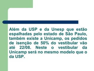 Além da USP e da Unesp que estão
espalhadas pelo estado de São Paulo,
também existe a Unicamp, os pedidos
de isenção de 50% do vestibular vão
até 22/08. Neste o vestibular da
Unicamp será no mesmo modelo que o
da USP.
 