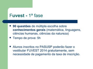 Fuvest - 1ª fase
 90 questões de múltipla escolha sobre
conhecimentos gerais (matemática, linguagens,
ciências humanas, ciências da natureza)
 Tempo de prova: 5h
 Alunos inscritos no PASUSP poderão fazer o
vestibular FUVEST 2014 gratuitamente, sem
necessidade de pagamento da taxa de inscrição.
 