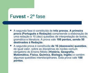 Fuvest - 2ª fase
 A segunda fase é constituída de três provas. A primeira
prova (Português e Redação) compreende a elaboração de
uma redação e 10 (dez) questões de interpretação de textos,
gramática e literatura. A prova vale 100 pontos, sendo 50
destinados à Redação.
 A segunda prova é constituída de 16 (dezesseis) questões,
de igual valor, sobre as disciplinas do núcleo comum
obrigatório do Ensino Médio (História, Geografia,
Matemática, Física, Química, Biologia, Inglês) e contém
algumas questões interdisciplinares. Esta prova vale 100
pontos.
 