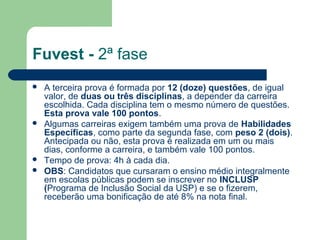 Fuvest - 2ª fase
 A terceira prova é formada por 12 (doze) questões, de igual
valor, de duas ou três disciplinas, a depender da carreira
escolhida. Cada disciplina tem o mesmo número de questões.
Esta prova vale 100 pontos.
 Algumas carreiras exigem também uma prova de Habilidades
Específicas, como parte da segunda fase, com peso 2 (dois).
Antecipada ou não, esta prova é realizada em um ou mais
dias, conforme a carreira, e também vale 100 pontos.
 Tempo de prova: 4h à cada dia.
 OBS: Candidatos que cursaram o ensino médio integralmente
em escolas públicas podem se inscrever no INCLUSP
(Programa de Inclusão Social da USP) e se o fizerem,
receberão uma bonificação de até 8% na nota final.
 
