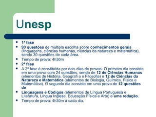 Unesp
 1ª fase
 90 questões de múltipla escolha sobre conhecimentos gerais
(linguagens, ciências humanas, ciências da natureza e matemática),
sendo 30 questões de cada área.
 Tempo de prova: 4h30m
 2ª fase
 A 2ª fase é constituída por dois dias de provas. O primeiro dia consiste
em uma prova com 24 questões, sendo de 12 de Ciências Humanas
(elementos de História, Geografi a e Filosofia) e 12 de Ciências da
Natureza e Matemática (elementos de Biologia, Química, Física e
Matemática). O segundo dia consiste em uma prova de 12 questões
de
 Linguagens e Códigos (elementos de Língua Portuguesa e
Literatura, Língua Inglesa, Educação Física e Arte) e uma redação.
 Tempo de prova: 4h30m à cada dia.
 