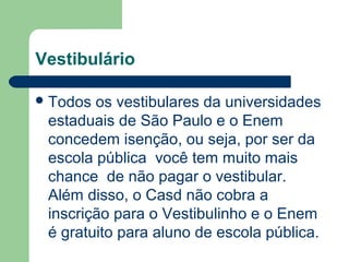 Vestibulário
Todos os vestibulares da universidades
estaduais de São Paulo e o Enem
concedem isenção, ou seja, por ser da
escola pública você tem muito mais
chance de não pagar o vestibular.
Além disso, o Casd não cobra a
inscrição para o Vestibulinho e o Enem
é gratuito para aluno de escola pública.
 