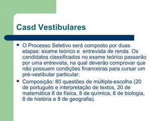 Casd Vestibulares
 O Processo Seletivo será composto por duas
etapas: exame teórico e entrevista de renda. Os
candidatos classificados no exame teórico passarão
por uma entrevista, na qual deverão comprovar que
não possuem condições financeiras para cursar um
pré-vestibular particular.
 Composição: 80 questões de múltipla-escolha (20
de português e interpretação de textos, 20 de
matemática 8 de física, 8 de química, 8 de biologia,
8 de história e 8 de geografia).
 