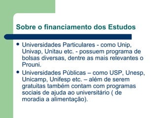 Sobre o financiamento dos Estudos
 Universidades Particulares - como Unip,
Univap, Unitau etc. - possuem programa de
bolsas diversas, dentre as mais relevantes o
Prouni.
 Universidades Públicas – como USP, Unesp,
Unicamp, Unifesp etc. – além de serem
gratuitas também contam com programas
sociais de ajuda ao universitário ( de
moradia a alimentação).
 