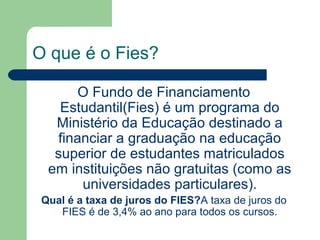 O que é o Fies?
O Fundo de Financiamento
Estudantil(Fies) é um programa do
Ministério da Educação destinado a
financiar a graduação na educação
superior de estudantes matriculados
em instituições não gratuitas (como as
universidades particulares).
Qual é a taxa de juros do FIES?A taxa de juros do
FIES é de 3,4% ao ano para todos os cursos.
 